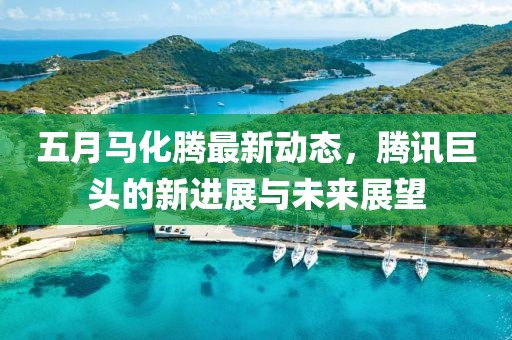 五月马化腾最新动态，腾讯巨头的新进展与未来展望