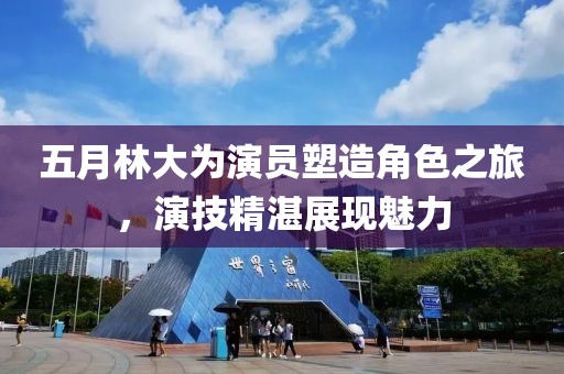 五月林大为演员塑造角色之旅，演技精湛展现魅力