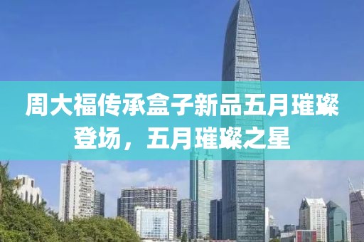 周大福传承盒子新品五月璀璨登场，五月璀璨之星