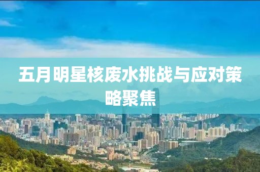 五月明星核废水挑战与应对策略聚焦