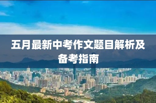 五月最新中考作文题目解析及备考指南