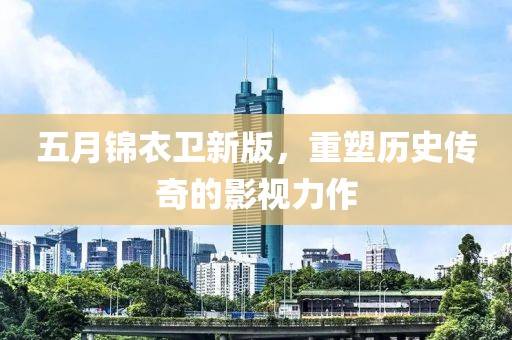 五月锦衣卫新版，重塑历史传奇的影视力作