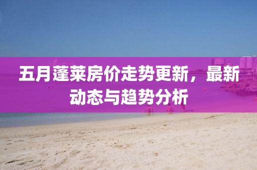 五月蓬莱房价走势更新，最新动态与趋势分析