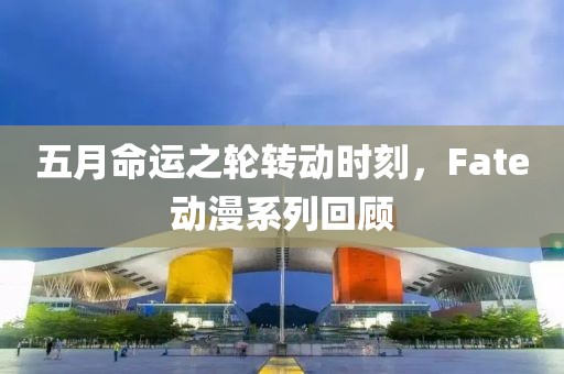 五月命运之轮转动时刻，Fate动漫系列回顾