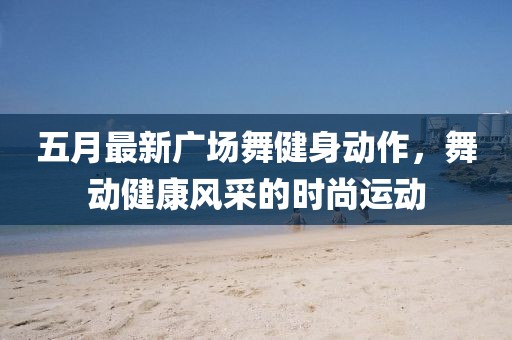 五月最新广场舞健身动作，舞动健康风采的时尚运动