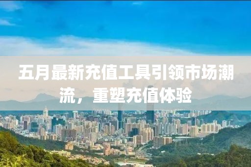 五月最新充值工具引领市场潮流，重塑充值体验