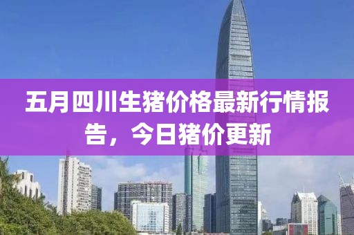 五月四川生猪价格最新行情报告，今日猪价更新
