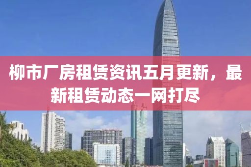 柳市厂房租赁资讯五月更新，最新租赁动态一网打尽
