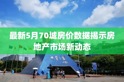 最新5月70城房价数据揭示房地产市场新动态