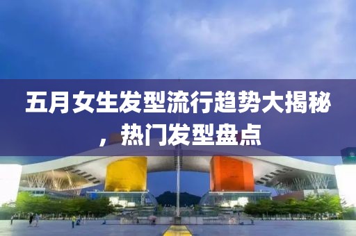五月女生发型流行趋势大揭秘，热门发型盘点