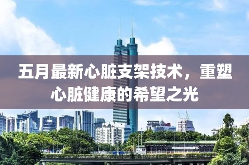 五月最新心脏支架技术，重塑心脏健康的希望之光