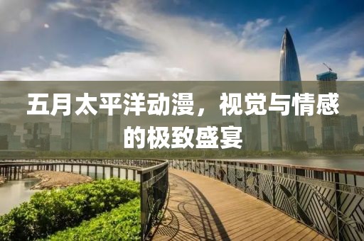 五月太平洋动漫，视觉与情感的极致盛宴