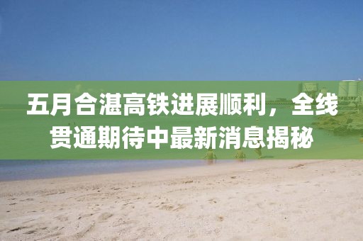 五月合湛高铁进展顺利，全线贯通期待中最新消息揭秘
