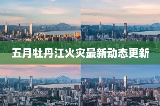 五月牡丹江火灾最新动态更新