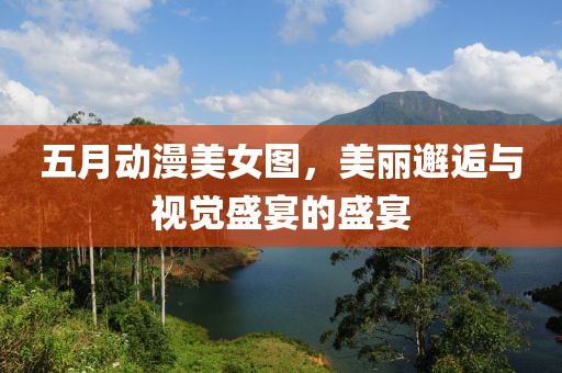 五月动漫美女图，美丽邂逅与视觉盛宴的盛宴