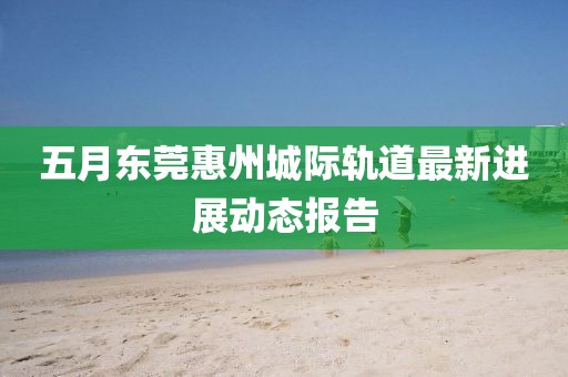 五月东莞惠州城际轨道最新进展动态报告