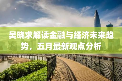 吴晓求解读金融与经济未来趋势，五月最新观点分析