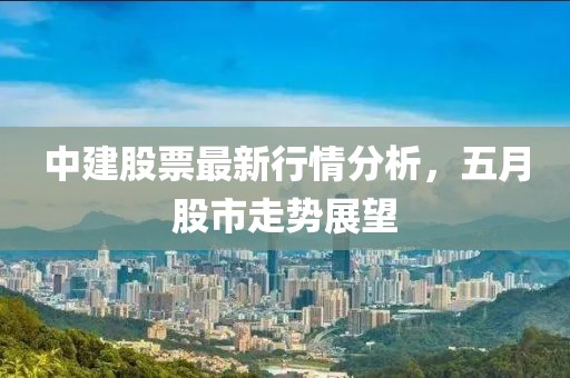中建股票最新行情分析，五月股市走势展望