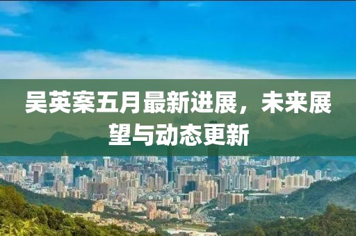 吴英案五月最新进展，未来展望与动态更新