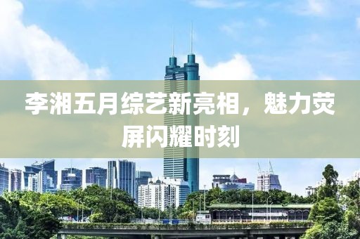 李湘五月综艺新亮相，魅力荧屏闪耀时刻