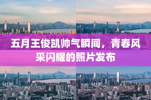 五月王俊凯帅气瞬间，青春风采闪耀的照片发布