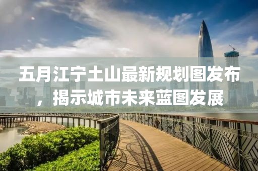 五月江宁土山最新规划图发布，揭示城市未来蓝图发展