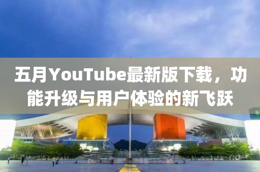 五月YouTube最新版下载，功能升级与用户体验的新飞跃