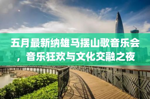 五月最新纳雄马摆山歌音乐会，音乐狂欢与文化交融之夜