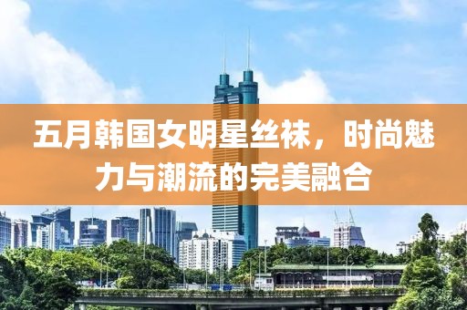 五月韩国女明星丝袜，时尚魅力与潮流的完美融合