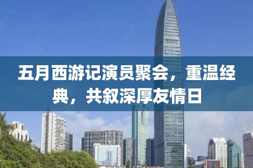 五月西游记演员聚会，重温经典，共叙深厚友情日