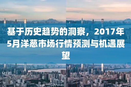 基于历史趋势的洞察，2017年5月洋葱市场行情预测与机遇展望