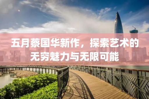 五月蔡国华新作，探索艺术的无穷魅力与无限可能