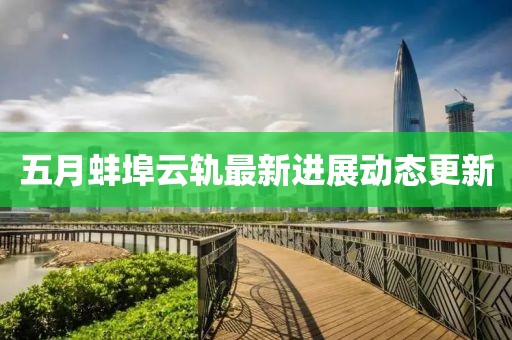 五月蚌埠云轨最新进展动态更新