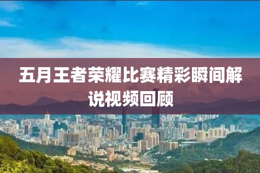 五月王者荣耀比赛精彩瞬间解说视频回顾
