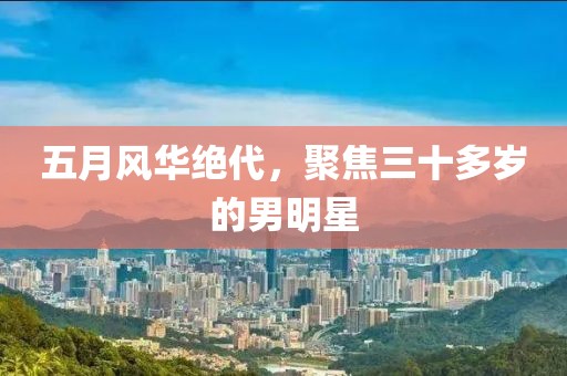 五月风华绝代，聚焦三十多岁的男明星