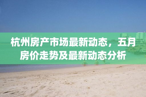 杭州房产市场最新动态，五月房价走势及最新动态分析