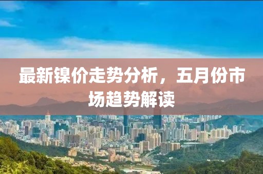 最新镍价走势分析，五月份市场趋势解读