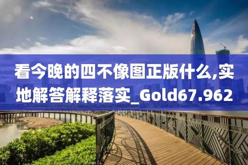 看今晚的四不像图正版什么,实地解答解释落实_Gold67.962