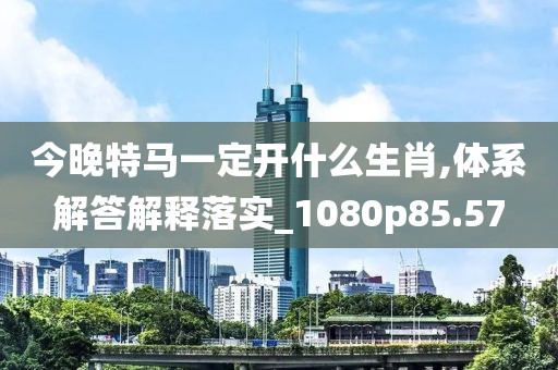 今晚特马一定开什么生肖,体系解答解释落实_1080p85.57