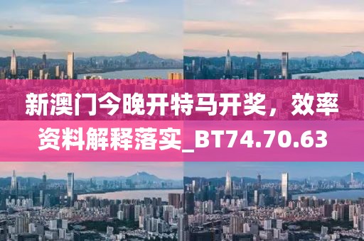 新澳门今晚开特马开奖，效率资料解释落实_BT74.70.63
